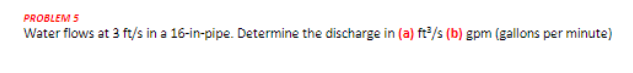 PROBLEM 5
Water flows at 3 ft/s in a 16-in-pipe. Determine the discharge in (a) ft/s (b) gpm (gallons per minute)
