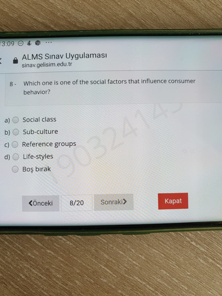 13:09
ALMS Sınav Uygulaması
sinav.gelisim.edu.tr
8 -
Which one is one of the social factors that influence consumer
behavior?
a)
Social class
Sub-culture
Reference groups
90324145
Life-styles
Boş bırak
Könceki
8/20
Sonraki>
Каpat
