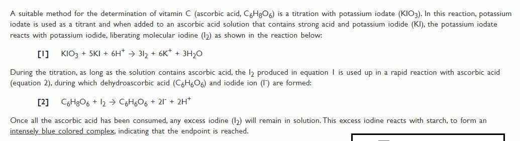 A suitable method for the determination of vitamin C (ascorbic acid, C6H8O6) is a titration with potassium iodate (KIO3). In this reaction, potassium
iodate is used as a titrant and when added to an ascorbic acid solution that contains strong acid and potassium iodide (KI), the potassium iodate
reacts with potassium iodide, liberating molecular iodine (I2) as shown in the reaction below:
[1] KIO3 + 5KI + 6H* → 312 + 6K* + 3H20
During the titration, as long as the solution contains ascorbic acid, the l produced in equation I is used up in a rapid reaction with ascorbic acid
(equation 2), during which dehydroascorbic acid (C6H606) and iodide ion (1) are formed:
[2] C6H8O6 + 12 → C6H6O6 + 21 + 2H*
Once all the ascorbic acid has been consumed, any excess iodine (1) will remain in solution. This excess iodine reacts with starch, to form an
intensely blue colored complex, indicating that the endpoint is reached.
