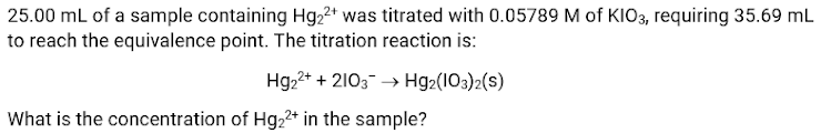 25.00 mL of a sample containing Hg2²+ was titrated with 0.05789 M of KIO3, requiring 35.69 mL
to reach the equivalence point. The titration reaction is:
Hg22+ + 2103 → Hg2(103)2(s)
What is the concentration of Hg22* in the sample?
