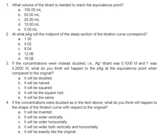 1. What volume of the titrant is needed to reach the equivalence point?
a. 100.00 mL
b. 50.00 mL
c. 25.00 mL
d. 10.00 mL
e. 5.00 ml
2. At what pAg will the midpoint of the steep section of the titration curve correspond?
a. 1.30
b. 4.02
C. 8.04
d. 12.06
e. 16.08
3. If the concentrations were instead doubled, i.e., Ag titrant was 0.1000 M and I- was
0.2000 M, what do you think will happen to the pAg at the equivalence point when
compared to the original?
a. It will be doubled.
b. It will be halved.
c. It will be squared.
d. It will be the square root.
e. It will be the same.
4. If the concentrations were doubled as in the item above, what do you think will happen to
the shape of the titration curve with respect to the original?
a. It will be inverted.
b. It will be wider vertically.
c. It will be wider horizontally.
d. It will be wider both vertically and horizontally.
e. It will be exactly like the original.
