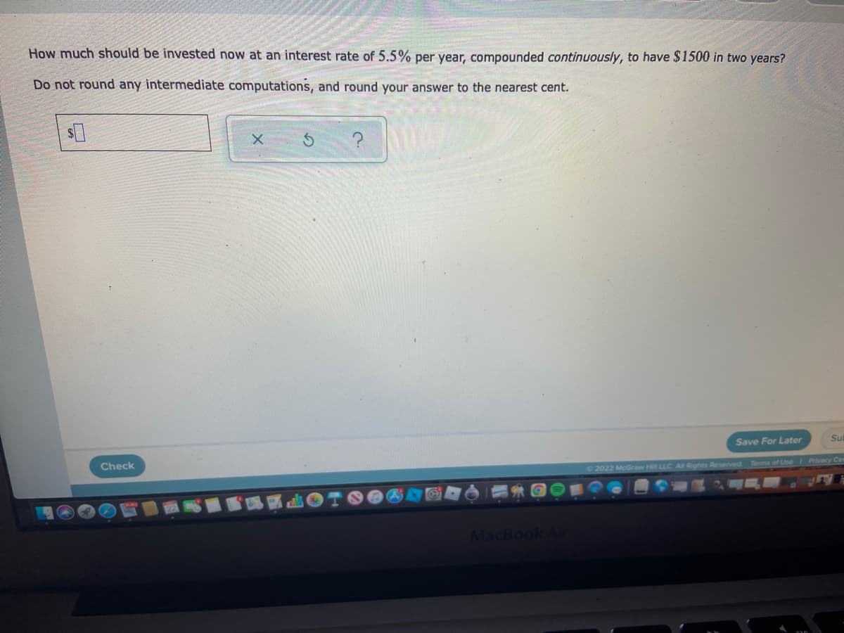 How much should be invested now at an interest rate of 5.5% per year, compounded continuously, to have $1500 in two years?
Do not round any intermediate computations, and round your answer to the nearest cent.
$0
X
Su
Save For Later
©2022 McGraw Hill LLC. All Rights Reserved. Terms of Use | Privacy Cen
Check
MacBook Air