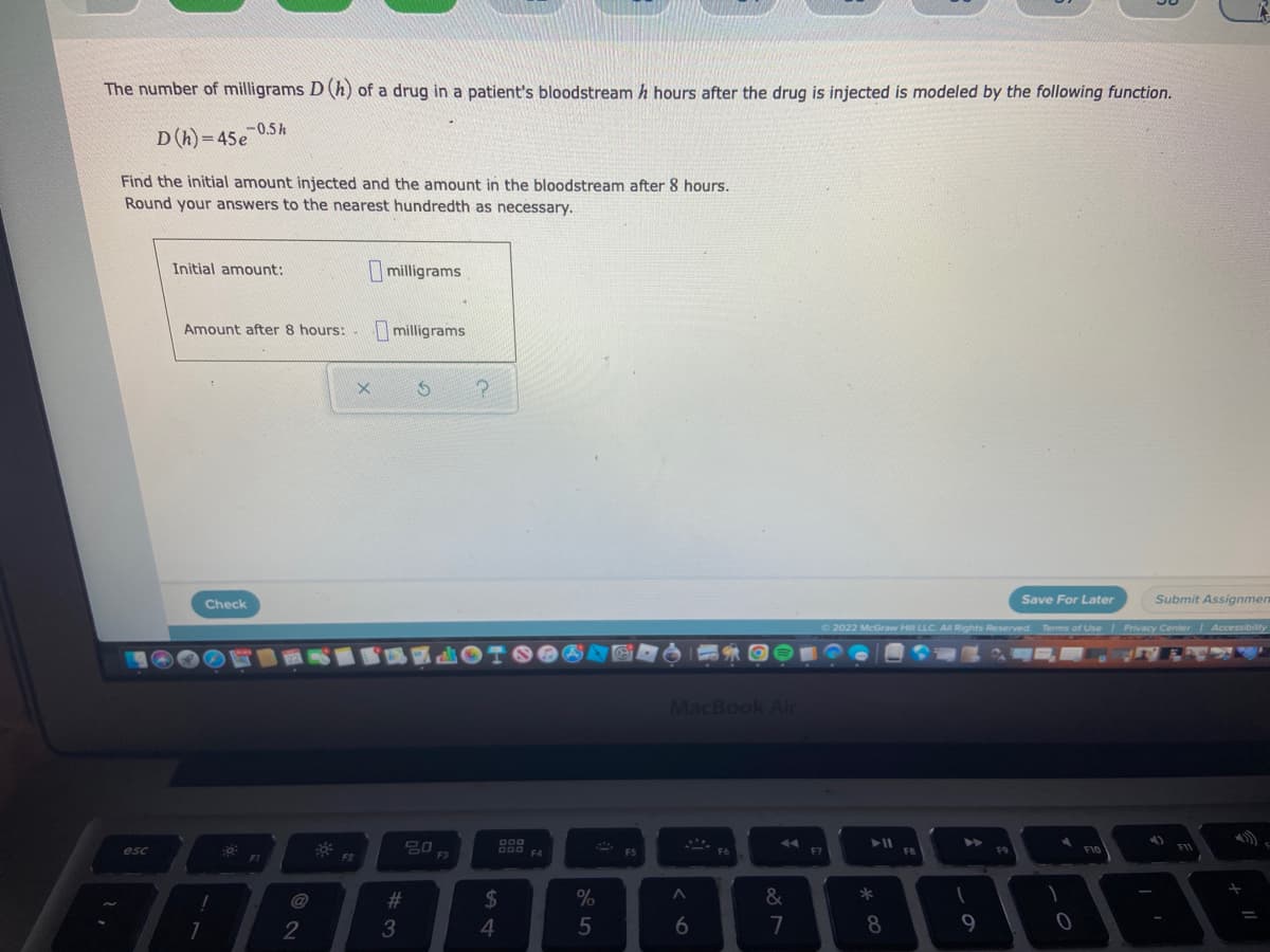 The number of milligrams D (h) of a drug in a patient's bloodstream h hours after the drug is injected is modeled by the following function.
-0.5h
D(h)=45e
Find the initial amount injected and the amount in the bloodstream after 8 hours.
Round your answers to the nearest hundredth as necessary.
Initial amount:
milligrams
Amount after 8 hours:
milligrams
Save For Later
Submit Assignmen
Check
Ⓒ2022 McGraw Hill LLC. All Rights Reserved. Terms of Use | Privacy Center | Accessibility
A
4)
esc
7
2
F2
X
#3
20
$
4
%
5
F5
MacBook Air
&
7
A
6
▶11
*
8
1
9
F9
1
0
=