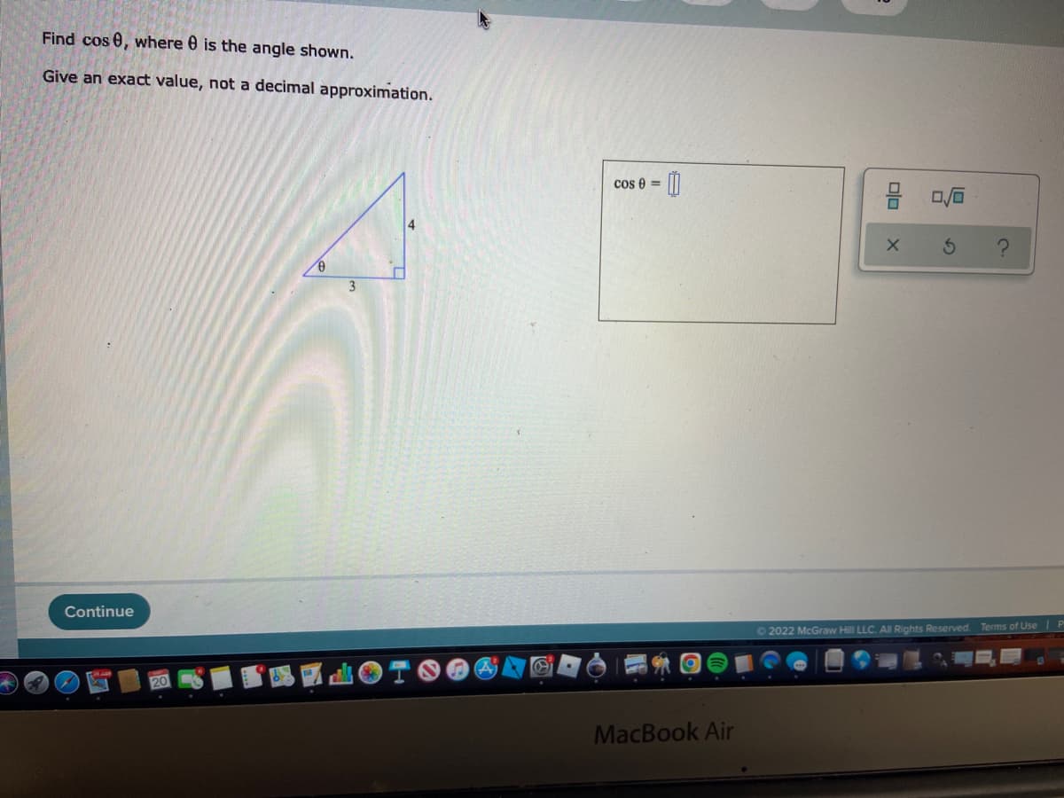 Find cos 0, where is the angle shown.
Give an exact value, not a decimal approximation.
4
Continue
3
Cos 0 =
00
MacBook Air
00
X 3
Ⓒ2022 McGraw Hill LLC. All Rights Reserved. Terms of Use | P