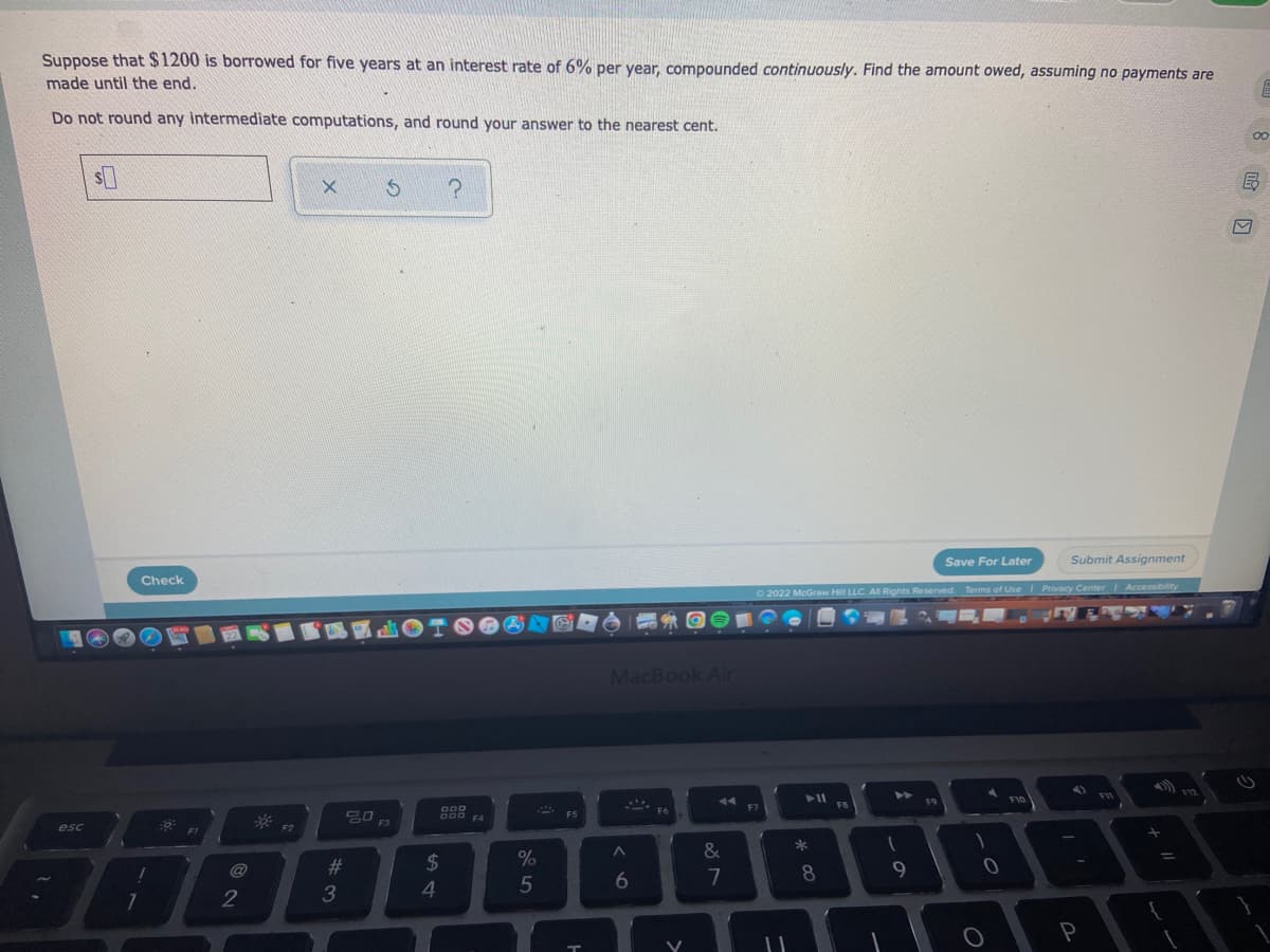 Suppose that $1200 is borrowed for five years at an interest rate of 6% per year, compounded continuously. Find the amount owed, assuming no payments are
made until the end.
E
Do not round any intermediate computations, and round your answer to the nearest cent.
00
$
X
5 ?
Save For Later
Submit Assignment
2022 McGraw Hill LLC. All Rights Reserved. Terms of Use | Privacy Center | Accessibility
SLOTS
F12
F9
F11
F10
20 F3
A
P
esc
Check
!
7
F1
2
F2
#3
ODO
DOD FA
$
4
%
5
F5
H
OF
MacBook Air
F6
^
6
&
7
F7
-
► 11
*
8
FB
1
9
1
0
O
{
if
M