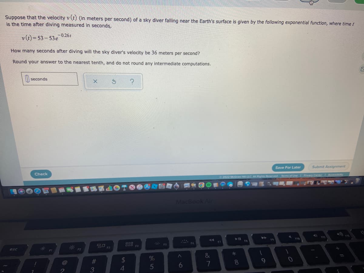 Suppose that the velocity v (t) (in meters per second) of a sky diver falling near the Earth's surface is given by the following exponential function, where time t
is the time after diving measured in seconds.
-0.261
v(t)=53-53e
How many seconds after diving will the sky diver's velocity be 36 meters per second?
Round your answer to the nearest tenth, and do not round any intermediate computations.
F
seconds
X
S
?
Save For Later
Submit Assignment
Check
©2022 McGraw Hill LLC. All Rights Reserved. Terms of Use | Privacy Center | Accessibility
F12
F10
F9
esc
!
F1
@
2
F2
#
3
30 F3
DOD F4
$
4
%
5
F5
MacBook Air
F6
A
6
Y
&
7
F7
► 11
*
8
F8
1
9
0
+