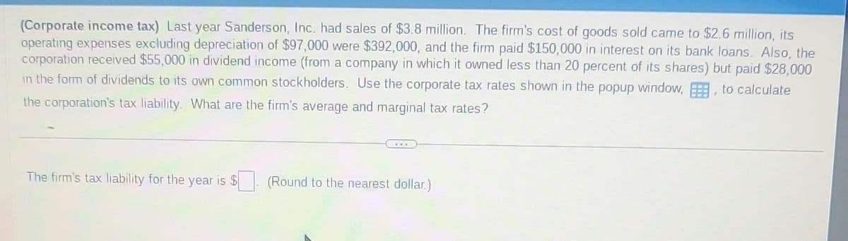 (Corporate income tax) Last year Sanderson, Inc. had sales of $3.8 million. The firm's cost of goods sold came to $2.6 million, its
operating expenses excluding depreciation of $97,000 were $392,000, and the firm paid $150,000 in interest on its bank loans. Also, the
corporation received $55,000 in dividend income (from a company in which it owned less than 20 percent of its shares) but paid $28,000
in the form of dividends to its own common stockholders. Use the corporate tax rates shown in the popup window,, to calculate
the corporation's tax liability. What are the firm's average and marginal tax rates?
The firm's tax liability for the year is $
(Round to the nearest dollar.)