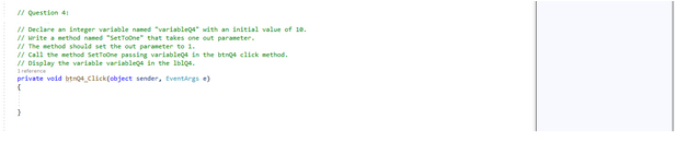 // Question 4:
// Declare an integer variable named "variables with an initial value of 10.
// Write a method named "SetToOne" that takes one out parameter.
// The method should set the out parameter to 1.
// Call the method SetToOne passing variables in the btnQ4 click method.
// Display the variable variables in the lblQ4.
private void btn04_Click(object sender, EventArgs e)
{