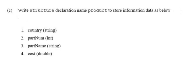 (c) Write structure declaration name product to store information data as below
1. country (string)
2. partNum (int)
3. partName (string)
4. cost (double)