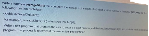 Write a function averageDigits that computes the average of the digits of a 3-digit positive number in the range [100,999), Use the
following function prototype:
double averageDigits(int);
For example, averageDigits(936) returns 6.0 ((9+3+6)/3).
Write a test program that prompts the user to enter a 3-digit number, call the function averageDigits and print the result in the main
program. The process is repeated if the user enters y to continue.