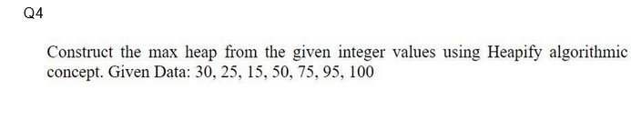 Q4
Construct the max heap from the given integer values using Heapify algorithmic
concept. Given Data: 30, 25, 15, 50, 75, 95, 100