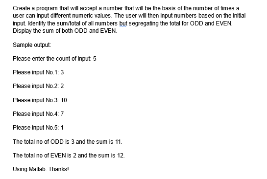 Create a program that will accept a number that will be the basis of the number of times a
user can input different numeric values. The user will then input numbers based on the initial
input. Identify the sum/total of all numbers but segregating the total for ODD and EVEN.
Display the sum of both ODD and EVEN.
Sample output:
Please enter the count of input: 5
Please input No.1: 3
Please input No.2: 2
Please input No.3: 10
Please input No.4: 7
Please input No.5: 1
The total no of ODD is 3 and the sum is 11.
The total no of EVEN is 2 and the sum 12.
Using Matlab. Thanks!