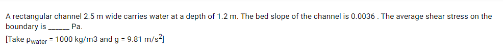 A rectangular channel 2.5 m wide carries water at a depth of 1.2 m. The bed slope of the channel is 0.0036 . The average shear stress on the
boundary is
Pa.
[Take Pwater = 1000 kg/m3 and g = 9.81 m/s?]
