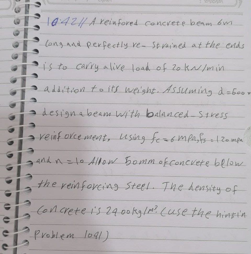 t042/Areinfored concrete beam 6m
long and perfectly re- St vain ed at the ends
isto carry alive load of Z0 kN/min
addition to its we'ght. Assuming d=6oor
designabeam With balanced-Stress
reinf orce ment, using fe=ompasfs ol2ompa
And n=10 Alow 5ommof concvere below
the reinforcing Steel. The hensity of
Concrete i's 2400kg/M. (use the hintin
Problem lo41)

