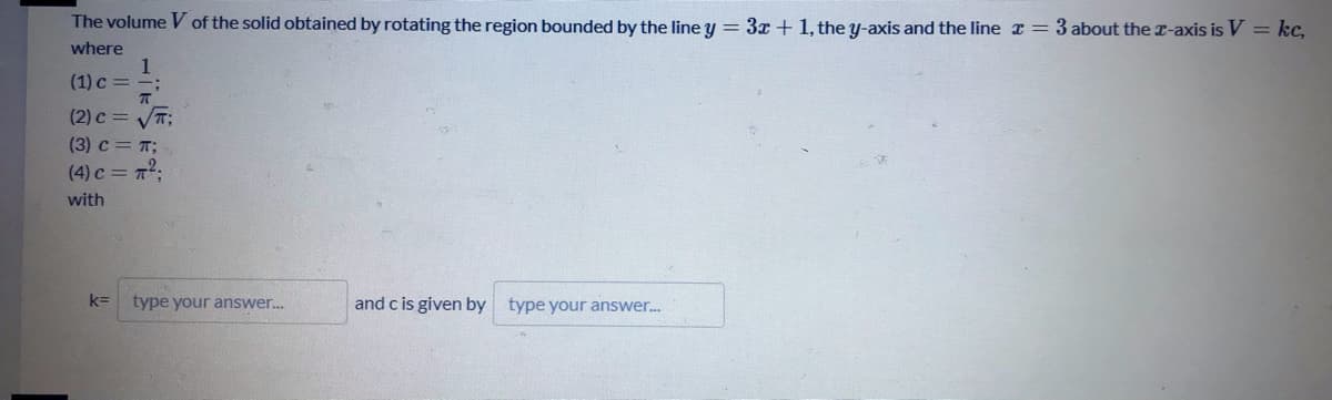 The volume V of the solid obtained by rotating the region bounded by the line y = 3x + 1, the y-axis and the line r = 3 about the r-axis is V = kc,
where
1
(1) c = -;
(2) c = VT;
(3) c = T;
(4) c = 7;
with
k=
type your answer.
and c is given by type your answer.
