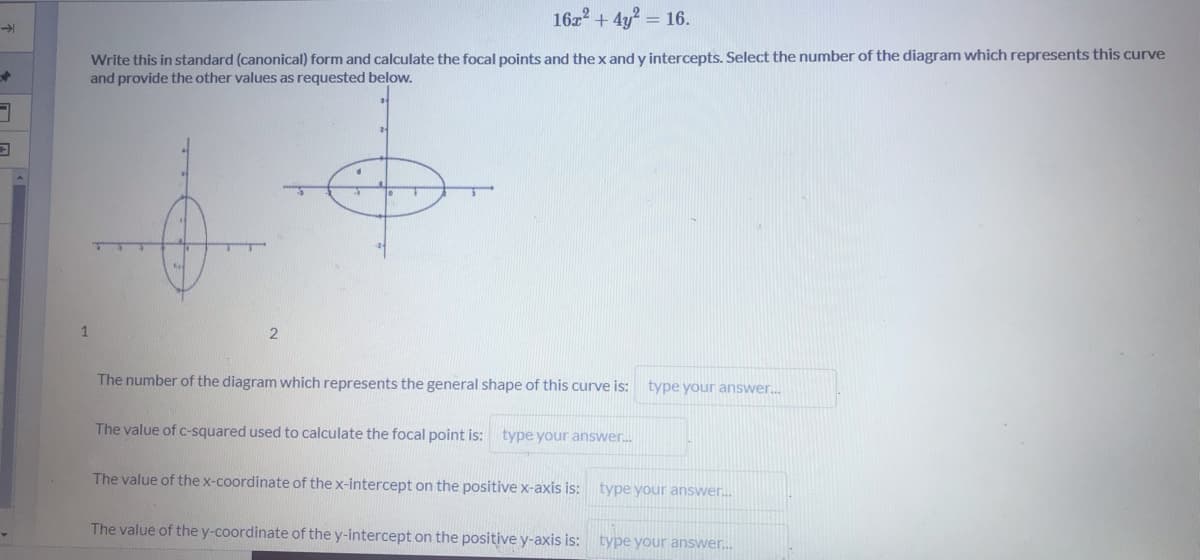 16z2 + 4y? = 16.
Write this in standard (canonical) form and calculate the focal points and the x and y intercepts. Select the number of the diagram which represents this curve
and provide the other values as requested below.
1
The number of the diagram which represents the general shape of this curve is:
type your answer.
The value of c-squared used to calculate the focal point is: type your answer.
The value of the x-coordinate of the x-intercept on the positive x-axis is: type your answer.
The value of the y-coordinate of the y-intercept on the positive y-axis is: type your answer.
