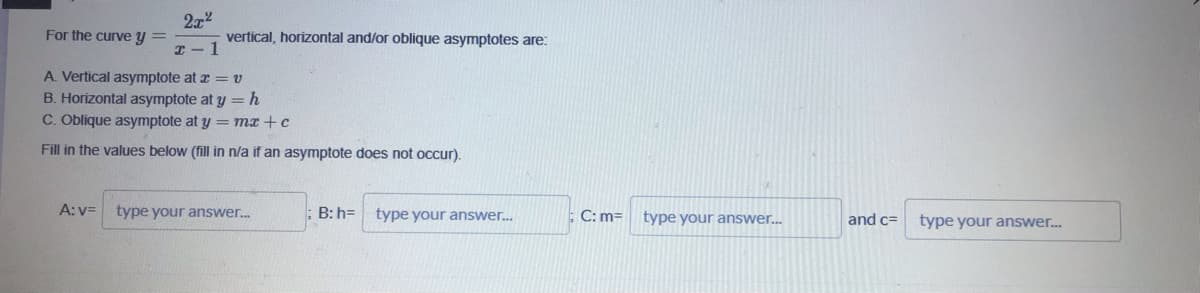 2x2
vertical, horizontal and/or oblique asymptotes are:
For the curve y =
I- 1
A. Vertical asymptote at z = v
B. Horizontal asymptote at y =h
C. Oblique asymptote at y = mx +c
Fill in the values below (fill in n/a if an asymptote does not occur).
A: v=
type your answer.
B: h= type your answer..
C: m=
type your answer...
and c=
type your answer.
