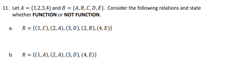 11. Let A = {1,2,3,4} and B = {A, B, C, D, E}. Consider the following relations and state
whether FUNCTION or NOT FUNCTION.
R = {(1, C), (2, A), (3, D), (2, B), (4, E)}
a.
b.
R = {(1, A), (2,A), (3, D), (4, E)}