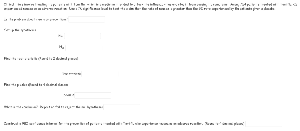 Clinical trials involve treating flu patients with Tami flu , which is a medicine intended to attack the influenza virus and stop it from causing flu symptoms. Among 724 patients treated with Tami flu, 62
experienced nausea as an adverse reaction. Use a 1% signi ficance level to test the claim that the rate of nausea is greater than the 6% rate experienced by flu patients given a placebo.
Is the problem about means or proportions?
Set up the hypothesis
Но:
На:
Find the test statistic (Round to 2 decimal places)
Test statistic
Find the p-value (Round to 4 decimal places)
p-value
What is the conclusion? Reject or fail to reject the null hypothesis.
Construct a 98% confidence interval for the proportion of patients treated with Tamiflu who experience nausea as an adverse reaction. (Round to 4 decimal places)
