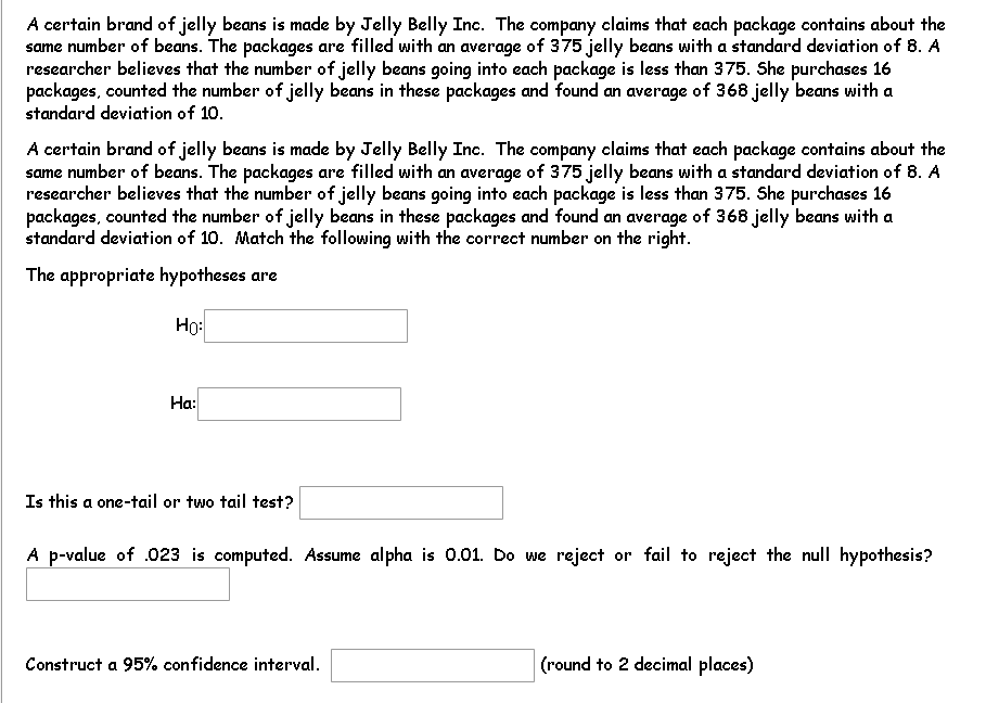 A certain brand of jelly beans is made by Jelly Belly Inc. The company claims that each package contains about the
same number of beans. The packages are filled with an average of 375 jelly beans with a standard deviation of 8. A
researcher believes that the number of jelly beans going into each package is less than 375. She purchases 16
packages, counted the number of jelly beans in these packages and found an average of 368 jelly beans with a
standard deviation of 10.
A certain brand of jelly beans is made by Jelly Belly Inc. The company claims that each package contains about the
same number of beans. The packages are filled with an average of 375 jelly beans with a standard deviation of 8. A
researcher believes that the number of jelly beans going into each package is less than 375. She purchases 16
packages, counted the number of jelly beans in these packages and found an average of 368 jelly beans with a
standard deviation of 10. Match the following with the correct number on the right.
The appropriate hypotheses are
Ho:
Ha:
Is this a one-tail or two tail test?
A p-value of .023 is computed. Assume alpha is 0.01. Do we reject or fail to reject the null hypothesis?
Construct a 95% confidence interval.
(round to 2 decimal places)
