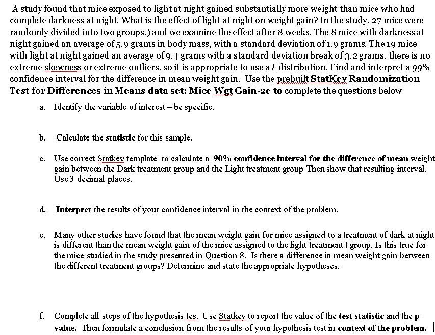 A study found that mice exposed to light at night gained substantially more weight than mice who had
complete darkness at night. What is the effect of light at night on weight gain? In the study, 27 mice were
randomly divided into two groups.) and we examine the effect after 8 weeks. The 8 mice with darkness at
night gained an average of 5.9 grams in body mass, with a standard deviation of 1.9 grams. The 19 mice
with light at night gained an average of 9.4 grams with a standard deviation break of 3.2 grams. there is no
extreme skewness or extreme outliers, so it is appropriate to use a t-distribution. Find and interpret a 99%
confidence interval for the difference in mean weight gain. Use the prebuilt StatKey Randomization
Test for Differences in Means data set: Mice Wgt Gain-2e to complete the questions below
a. Identify the variable of interest – be specific.
b. Calculate the statistic for this sample.
c. Use correct Statkey template to calculate a 90% confidence interval for the difference of mean weight
gain between the Dark treatment group and the Light treatment group Then show that resulting interval.
Use 3 decimal places.
d. Interpret the results of your confidence interval in the context of the problem.
e. Many other studies have found that the mean weight gain for mice assigned to a treatment of dark at night
is different than the mean weight gain of the mice assigned to the light treatment t group. Is this true for
the mice studied in the study presented in Question 8. Is there a difference in mean weight gain between
the different treatment groups? Determine and state the appropriate hypotheses.
f. Complete all steps of the hypothesis tes. Use Statkey to report the value of the test statistic and the p-
value. Then formulate a conelusion from the results of your hypothesis test in context of the problem.
