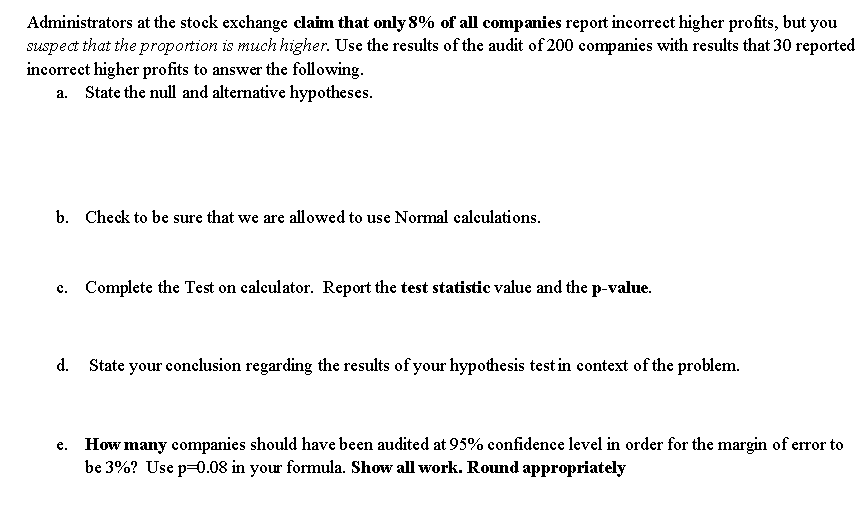 Administrators at the stock exchange claim that only 8% of all companies report incorrect higher profits, but you
suspect that the proportion is much higher. Use the results of the audit of 200 companies with results that 30 reported
incorrect higher profits to answer the following.
a. State the null and alternative hypotheses.
b. Check to be sure that we are allowed to use Normal calculations.
c. Complete the Test on calculator. Report the test statistic value and the p-value.
d. State your conclusion regarding the results of your hypothesis test in context of the problem.
How many companies should have been audited at 95% confidence level in order for the margin of error to
be 3%? Use p=0.08 in your formula. Show all work. Round appropriately
e.
