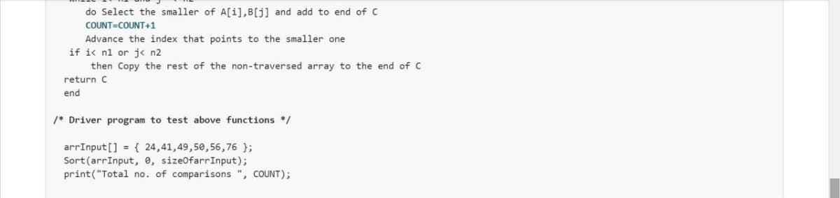 do Select the smaller of A[i],B[j] and add to end of c
COUNT=COUNT+1
Advance the index that points to the smaller one
if ic n1 or j« n2
then Copy the rest of the non-traversed array to the end of C
return C
end
/* Driver program to test above functions */
arrInput[] = { 24,41,49,50,56,76 };
Sort(arrInput, e, sizeOfarrInput);
print("Total no. of comparisons ", COUNT);
