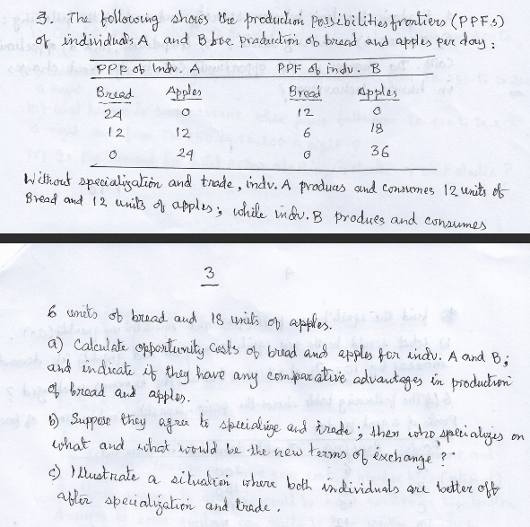 3. The followoring shoes Whe produclion Pessibilities frontiers (PPF5)
i of individuais A and Bbse. praducdion ob brand and apdes pur day:
PPF indu. B
Kpples
PPp ob Indv. A
Biread
Apples
Bread
12
24
18
12
12
36
24
Witkout specialigalion and trede , indv. A produas send consumes 12 units of
Bread and 12 uits of apples, while indu.B produes and consumes
3
6 units ob bruad aud 18 uriks op apples.
a) Calculate opporturity Cests of bread and apples for eindv. A and B;
and indicate if they have any comparative advantages in production
4 broad aud apples.
) Suppose they agra ti speialige and àrade ; then woho spei alyjes
cohat and ahat woould be the new tarms of éxchange ?"
on
) I Lustrate a situalioi where both individuals are toetter off
abler speialization and trade .
