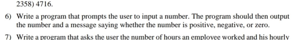 2358) 4716.
6) Write a program that prompts the user to input a number. The program should then output
the number and a message saying whether the number is positive, negative, or zero.
7) Write a program that asks the user the number of hours an employee worked and his hourly
