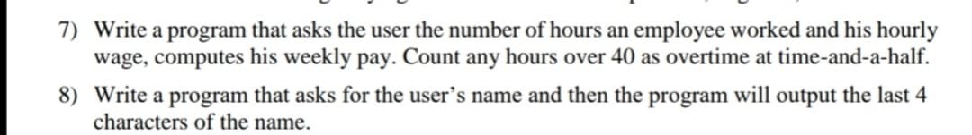 7) Write a program that asks the user the number of hours an employee worked and his hourly
wage, computes his weekly pay. Count any hours over 40 as overtime at time-and-a-half.
8) Write a program that asks for the user's name and then the program will output the last 4
characters of the name.
