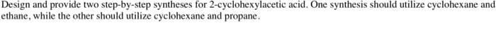 Design and provide two step-by-step syntheses for 2-cyclohexylacetic acid. One synthesis should utilize cyclohexane and
ethane, while the other should utilize cyclohexane and propane.