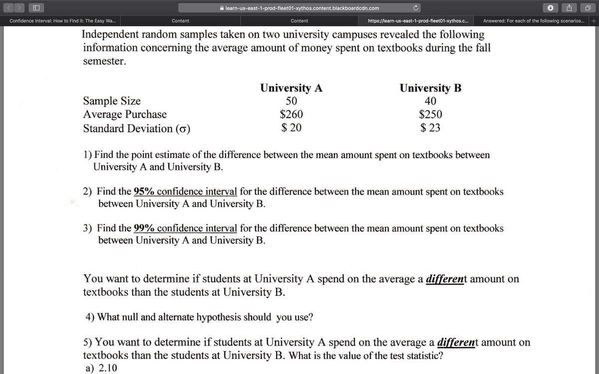 A learn-us-east-1-prod-fleet01-xythos.content.blackboardcdn.com
Confidence Interval: How to Find it: The Easy Wa..
Content
Content
https://learn-us-east-1-prod-fleet01-xythos.c...
Answered: For each of the following scenarios...
Independent random samples taken on two university campuses revealed the following
information concerning the average amount of money spent on textbooks during the fall
semester.
University A
50
University B
40
Sample Size
Average Purchase
Standard Deviation (ơ)
$260
$ 20
$250
$ 23
1) Find the point estimate of the difference between the mean amount spent on textbooks between
University A and University B.
2) Find the 95% confidence interval for the difference between the mean amount spent on textbooks
between University A and University B.
3) Find the 99% confidence interval for the difference between the mean amount spent on textbooks
between University A and University B.
You want to determine if students at University A spend on the average a different amount on
textbooks than the students at University B.
4) What null and alternate hypothesis should you use?
5) You want to determine if students at University A spend on the average a different amount on
textbooks than the students at University B. What is the value of the test statistic?
a) 2.10
