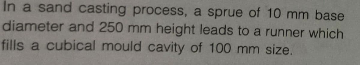 In a sand casting process, a sprue of 10 mm base
diameter and 250 mm height leads to a runner which
fills a cubical mould cavity of 100 mm size.
