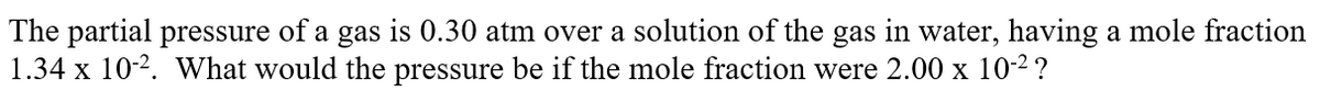 The partial pressure of a gas is 0.30 atm over a solution of the gas in water, having a mole fraction
1.34 x 10-2. What would the pressure be if the mole fraction were 2.00 x 10-2?
