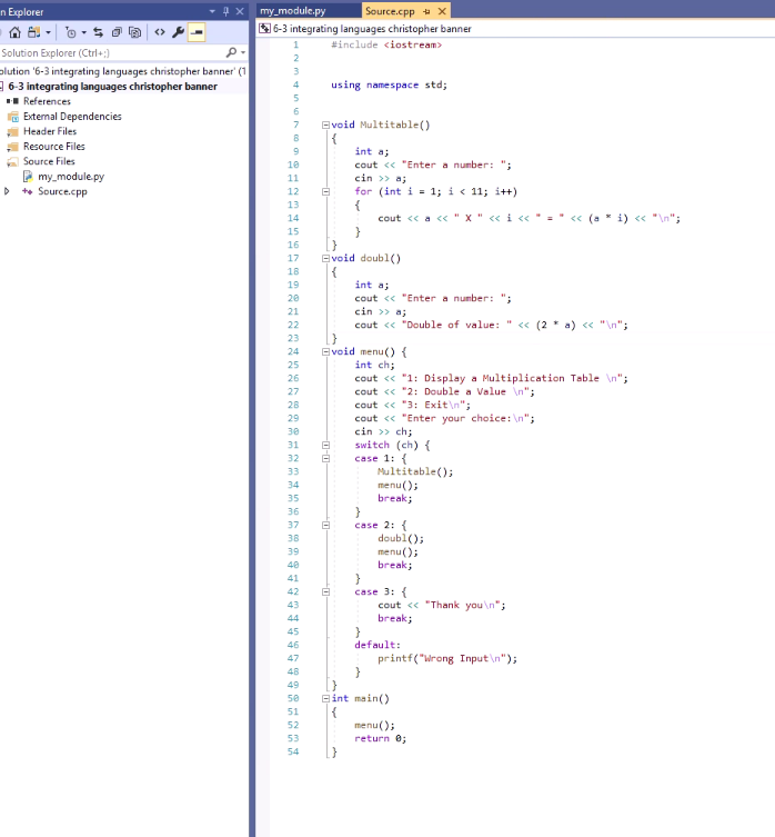 n Explorer
0.
Solution Explorer (Ctrl+:)
olution '6-3 integrating languages christopher banner' (1
6-3 integrating languages christopher banner
■■References
External Dependencies
Header Files
Resource Files
Source Files
my_module.py
MI
> ++ Source.cpp
x my_module.py
Source.cpp X
6-3 integrating languages christopher banner
#include <iostream>
2
3
4
using namespace std;
5
6
7
Evoid Multitable()
8
{
9
int a;
10
cout << "Enter a number: ";
cin >> a;
11
12
8
for (int i= 1; i < 11; i++)
13
14
cout << a << " X " << i << * = * << (a * i) << "\n";
15
16
17
Evoid doubl()
18
{
19
int a;
20
cout << "Enter a number: ";
21
cin >> a;
22
cout << "Double of value: " << (2 * a) << "\n";
23
}
24
Evoid menu() {
25
int ch;
26
cout << "1: Display a Multiplication Table \n";
27
cout << "2: Double a Value \n";
28
cout << "3: Exit\n";
29
cout << "Enter your choice: \n";
cin >> ch;
30
switch (ch) {
31
32
33
case 1: {
Multitable();
34
menu();
break;
35
36
}
37
case 2: {
38
39
40
41
42
43
44
45
46
47
48
49
50
51
52
53
54
-0-0
8
8
doubl();
menu();
break;
case 3: {
}
default:
cout << "Thank you\n";
break;
printf("Wrong Input\n");
int main()
{
menu();
return 0;