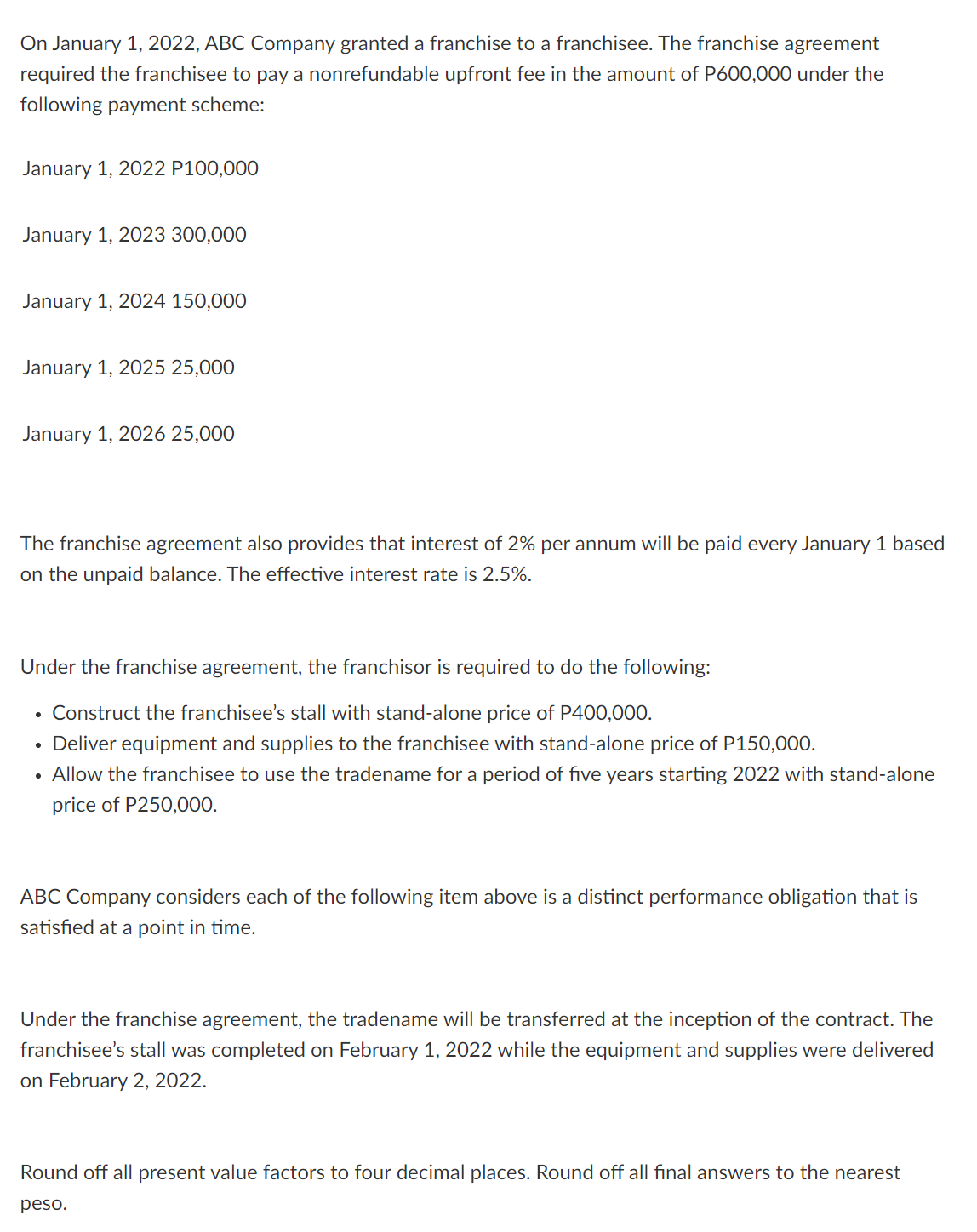 On January 1, 2022, ABC Company granted a franchise to a franchisee. The franchise agreement
required the franchisee to pay a nonrefundable upfront fee in the amount of P600,000 under the
following payment scheme:
January 1, 2022 P100,000
January 1, 2023 300,000
January 1, 2024 150,000
January 1, 2025 25,000
January 1, 2026 25,000
The franchise agreement also provides that interest of 2% per annum will be paid every January 1 based
on the unpaid balance. The effective interest rate is 2.5%.
Under the franchise agreement, the franchisor is required to do the following:
Construct the franchisee's stall with stand-alone price of P400,000.
Deliver equipment and supplies
the franchisee with stand-alone price of P150,000.
• Allow the franchisee to use the tradename for a period of five years starting 2022 with stand-alone
price of P250,000.
ABC Company considers each of the following item above is a distinct performance obligation that is
satisfied at a point in time.
Under the franchise agreement, the tradename will be transferred at the inception of the contract. The
franchisee's stall was completed on February 1, 2022 while the equipment and supplies were delivered
on February 2, 2022.
Round off all present value factors to four decimal places. Round off all final answers to the nearest
peso.
