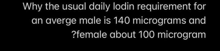 Why the usual daily lodin requirement for
an averge male is 140 micrograms and
?female about 100 microgram
