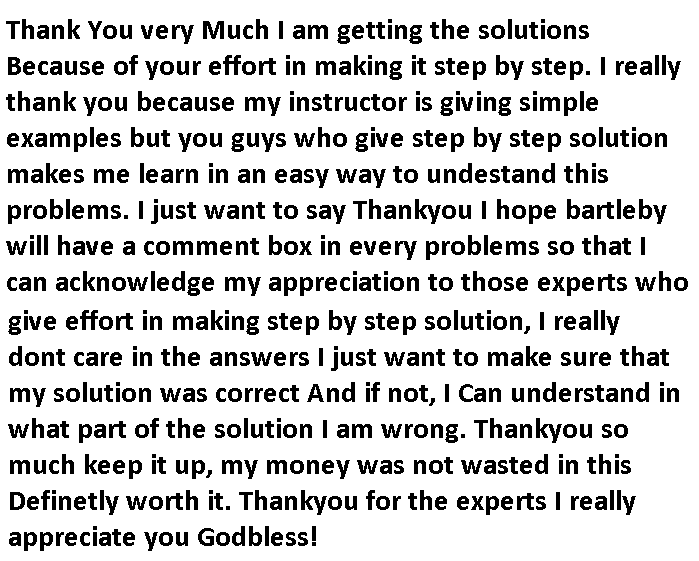 Thank You very Much I am getting the solutions
Because of your effort in making it step by step. I really
thank you
because my instructor is giving simple
examples but you guys who give step by step solution
makes me learn in an easy way to undestand this
problems. I just want to say Thankyou I hope bartleby
will have a comment box in every problems so that I
can acknowledge my appreciation to those experts who
give effort in making step by step solution, I really
dont care in the answers I just want to make sure that
my solution was correct And if not, I Can understand in
what part of the solution I am wrong. Thankyou so
much keep it up, my money was not wasted in this
Definetly worth it. Thankyou for the experts I really
appreciate you Godbless!
