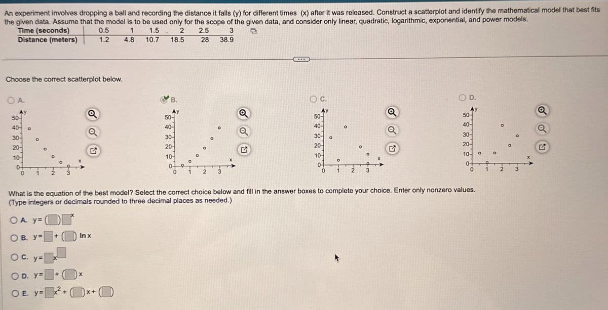 An experiment involves dropping a ball and recording the distance it falls (y) for different times (x) after it was released. Construct a scatterplot and identify the mathematical model that best fits
the given data. Assume that the model is to be used only for the scope of the given data, and consider only linear, quadratic, logarithmic, exponential, and power models.
Time (seconds)
Distance (meters)
0.5
1
1.2
4.8
1.5
10.7
2
18.5
2.5
3
28 38.9
Choose the correct scatterplot below.
OA.
B.
Q
50-
50-
40-
°
40-0
a
30-
20-
20-
10-
0-
2
G
10-
0-
0
1
2
C.
O D.
Q
50-
40-
30-
20-
10-
о
0
1
2
3
Q
50-
40-
Q
30-
20-
°
G
10-
°
°
0-
0
1
2
What is the equation of the best model? Select the correct choice below and fill in the answer boxes to complete your choice. Enter only nonzero values.
(Type integers or decimals rounded to three decimal places as needed.)
OA. y=
OB. y=
+
Inx
OC. y=
OD. y=
OE. y=
x
+
x+
о