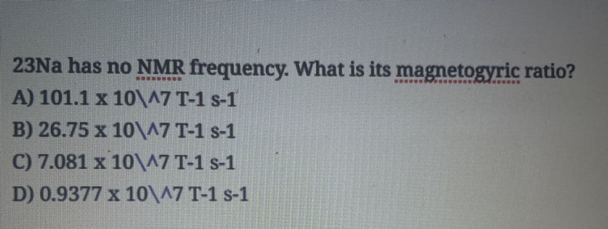 23Na has no NMR frequency. What is its magnetogyric ratio?
A) 101.1 x 10\^7 T-1 s-1
B) 26.75 x 10\^7 T-1 s-1
C) 7.081 x 10\^7 T-1 s-1
D) 0.9377 x 10\^7 T-1 s-1