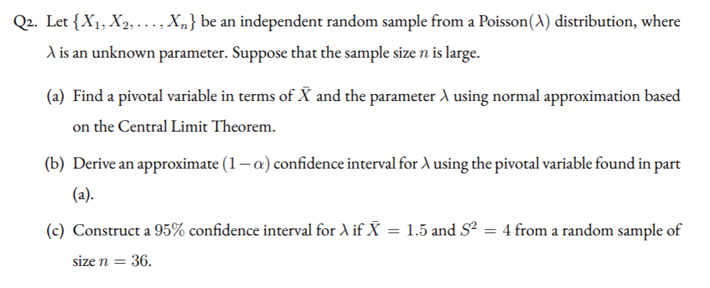 Q2. Let {X1, X2, ..., Xn} be an independent random sample from a Poisson(A) distribution, where
A is an unknown parameter. Suppose that the sample size n is large.
(a) Find a pivotal variable in terms of X and the parameter A using normal approximation based
on the Central Limit Theorem.
(b) Derive an approximate (1-a) confidence interval for A using the pivotal variable found in part
(a).
(c) Construct a 95% confidence interval for A if X = 1.5 and S² = 4 from a random sample of
size n = 36.
