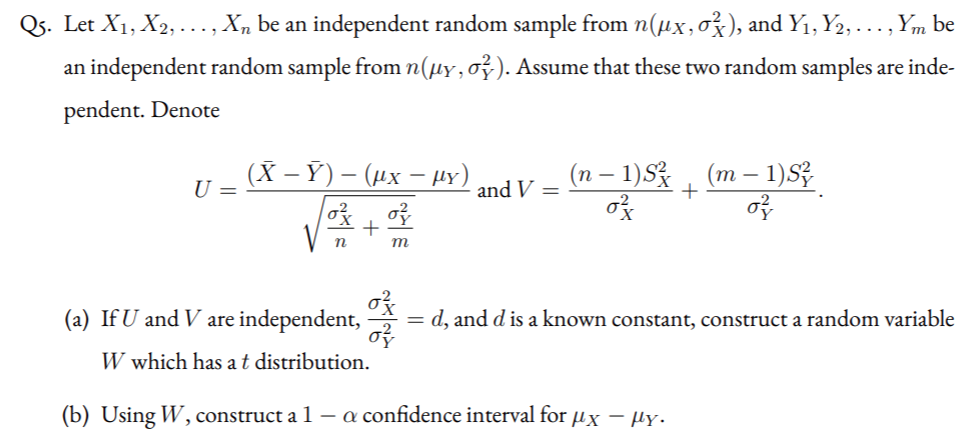 Qs. Let X1, X2, ..., Xn be an independent random sample from n(µx,o), and Y1, Y2, . .., Ym be
an independent random sample from n(µy,o²). Assume that these two random samples are inde-
pendent. Denote
(X — Ў) — (их — y)
(n – 1)S% , (m – 1)Z
U =
and V =
m
(a) If U and V are independent,
= d, and d is a known constant, construct a random variable
W which has at distribution.
(b) Using W, construct a 1 – a confidence interval for µx – µy.
