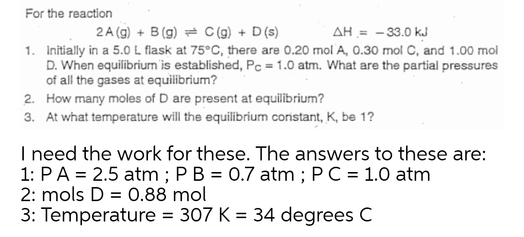 For the reaction
2 A (g) + B (g) = C(g) + D(s)
AH = - 33.0 kJ
1. Initially in a 5.0 L flask at 75°C, there are 0.20 mol A, 0.30 mol C, and 1.00 mol
D. When equilibrium is established, Pc = 1.0 atm. What are the partial pressures
of all the gases at equilibrium?
2. How many moles of D are present at equilibrium?
3. At what temperature will the equilibrium constant, K, be 1?
I need the work for these. The answers to these are:
1: PA = 2.5 atm ; P B = 0.7 atm ; PC = 1.0 atm
2: mols D = 0.88 mol
3: Temperature = 307 K = 34 degrees C
