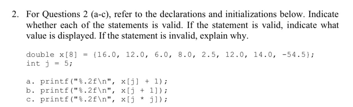 2. For Questions 2 (a-c), refer to the declarations and initializations below. Indicate
whether each of the statements is valid. If the statement is valid, indicate what
value is displayed. If the statement is invalid, explain why.
double x[8] = {16.0, 12.0, 6.0, 8.0, 2.5, 12.0, 14.0, -54.5};
int j = 5;
a. printf("%.2f\n", x[j] + 1);
b. printf("%.2f\n",
x[j + 1]);
c. printf("%.2f\n", x[j * j]);