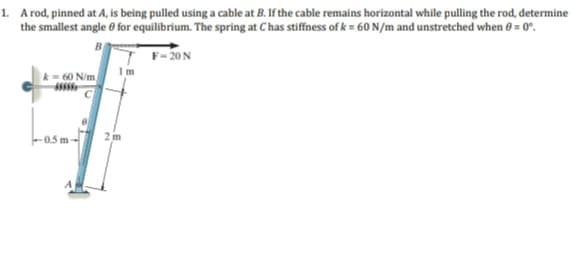 1. A rod, pinned at A, is being pulled using a cable at B. If the cable remains horizontal while pulling the rod, determine
the smallest angle for equilibrium. The spring at Chas stiffness of k= 60 N/m and unstretched when 0 = 0°.
F-20 N
60 N/m/
55555
2 m