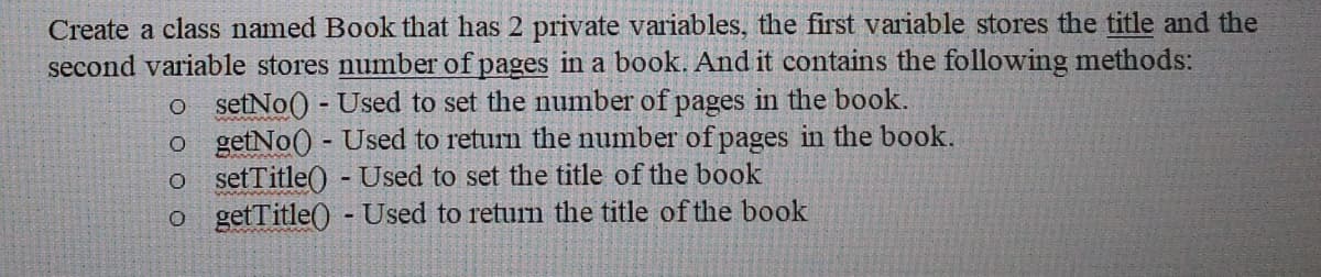 Create a class named Book that has 2 private variables, the first variable stores the title and the
second variable stores number of pages in a book. And it contains the following methods:
o setNo() - Used to set the number of pages in the book.
o getNo() - Used to return the number of pages in the book.
o setTitle() - Used to set the title of the book
o getTitle() -Used to return the title of the book
