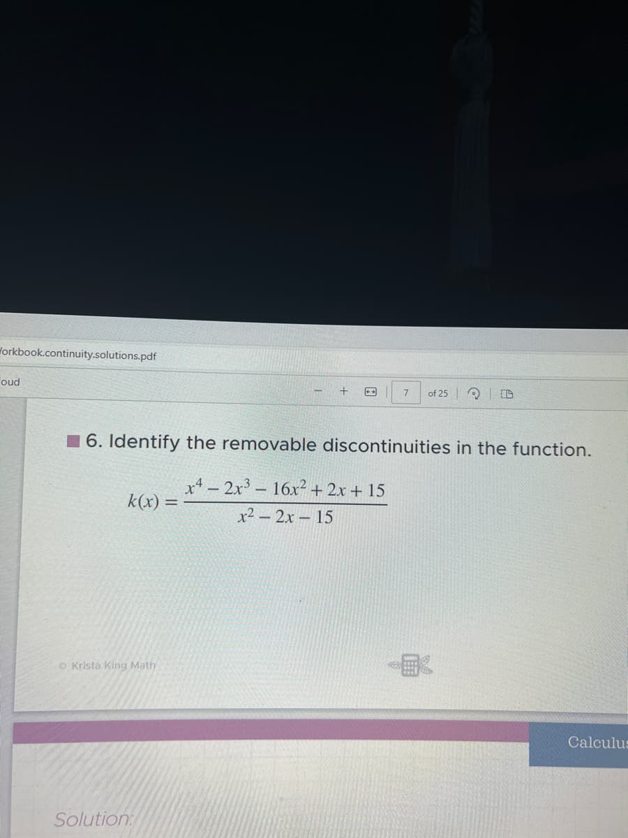 Workbook.continuity.solutions.pdf
oud
k(x): =
o Krista King Math
+
6. Identify the removable discontinuities in the function.
x42x³ 16x² + 2x + 15
x² - 2x -15
Solution:
7
of 25 3
Calculus