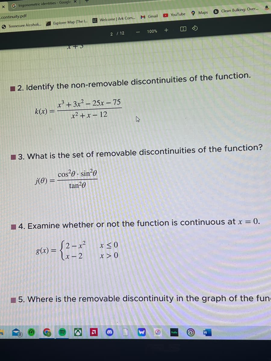 X G trigonometric identities - Google X
continuity.pdf
Tennessee Alcoholi...
Explorer Map (The I...
k(x) =
X+3
j(0) =
AC Welcome | Ark Com.... M Gmail
2/12
g(x) =
2. Identify the non-removable discontinuities of the function.
x³ + 3x² 25x-75
x²+x-12
100% +
4
x≤0
x > 0
YouTube
3. What is the set of removable discontinuities of the function?
cos²0. sin²0
tan²0
B
Maps
4. Examine whether or not the function is continuous at x = 0.
S2-x²
(x-2
Clean Bulking: Over...
hulu O
5. Where is the removable discontinuity in the graph of the fun
a