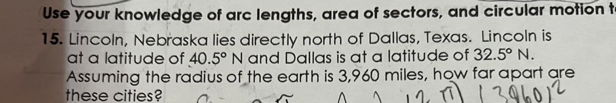 Use your knowledge of arc lengths, area of sectors, and circular motion t
15. Lincoln, Nebraska lies directly north of Dallas, Texas. Lincoln is
at a latitude of 40.5° N and Dallas is at a latitude of 32.5° N.
Assuming the radius of the earth is 3,960 miles, how far apart are
these cities?
10, 1 |
396012