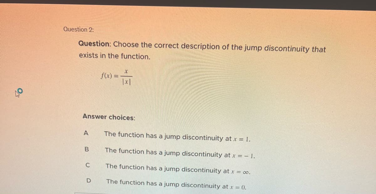 O
Question 2:
Question: Choose the correct description of the jump discontinuity that
exists in the function.
A
Answer choices:
B
C
f(x) =
D
X
|x|
The function has a jump discontinuity at x = 1.
The function has a jump discontinuity at x = -1.
The function has a jump discontinuity at x = ∞o.
The function has a jump discontinuity at x = 0.